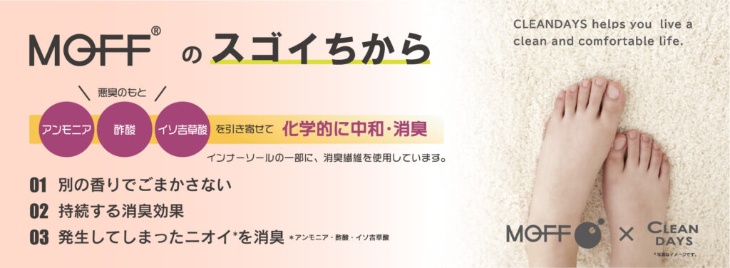 ＭOFFのスゴイちから
悪臭のもとを引き寄せて科学的に忠和・消臭

1.別の香りでごまかさない
2.持続する消臭効果
3.発生してしまったニオイを消臭

3つの快適ポイント
1.つま先指部分の下に消臭繊維MOFFを使用
2.足裏のカーブに沿ったコンフォート形状の芯材を採用
3.足裏全体にリラックス感ある低反発クッションをプラス