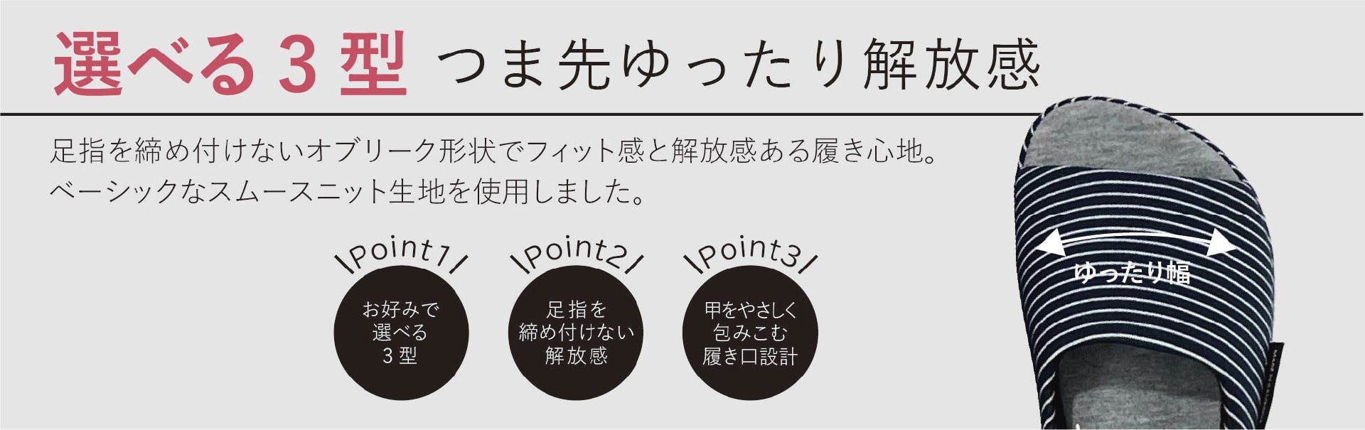 選べる3型つま先ゆったり解放感
足指を締め付けないオブリーク形状でフィット感と解放感ある履き心地。ベーシックなスムースニット生地を使用しました。
