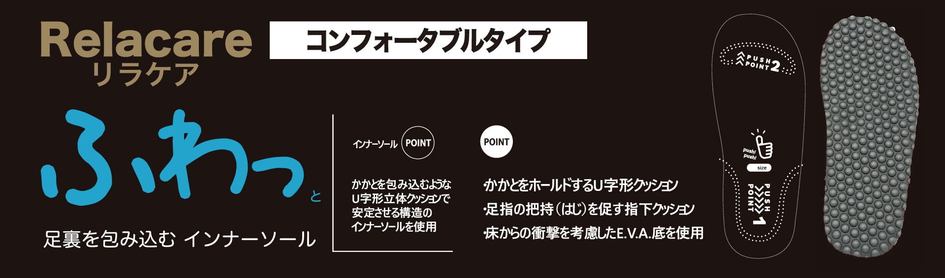 Relacareｰリラケアｰコンフォータブルタイプ

ふわっと足裏を包み込むインナーソール
・踵をホールドするU字クッション
・足指の把持を促す指下クッション
・床から衝撃を考慮したE.V.A底を使用
